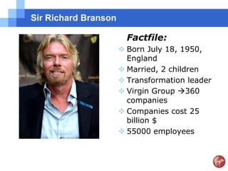 Sir Richard Branson

                        Factfile:
                       Born July 18, 1950,
                        England
                       Married, 2 children
                       Transformation leader
                       Virgin Group 360
                        companies
                       Companies cost 25
                        billion $
                       55000 employees
 