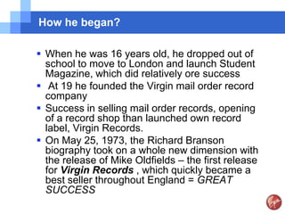 How he began?

 When he was 16 years old, he dropped out of
  school to move to London and launch Student
  Magazine, which did relatively ore success
 At 19 he founded the Virgin mail order record
  company
 Success in selling mail order records, opening
  of a record shop than launched own record
  label, Virgin Records.
 On May 25, 1973, the Richard Branson
  biography took on a whole new dimension with
  the release of Mike Oldfields – the first release
  for Virgin Records , which quickly became a
  best seller throughout England = GREAT
  SUCCESS
 
