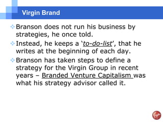 Virgin Brand

Branson does not run his business by
 strategies, he once told.
Instead, he keeps a „to-do-list‟, that he
 writes at the beginning of each day.
Branson has taken steps to define a
 strategy for the Virgin Group in recent
 years – Branded Venture Capitalism was
 what his strategy advisor called it.
 