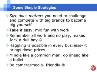 Some Simple Strategies

Size does matter: you need to challenge
 and compete with big brands to become
 big yourself
Take it easy, mix fun with work.
Remember all work and no play, makes
 Jack a dull boy 
Haggling is possible in every business- it
 brings down prices
Mingle like a common man, go ahead like
 a bullet
Be camera/media- friendly 
 