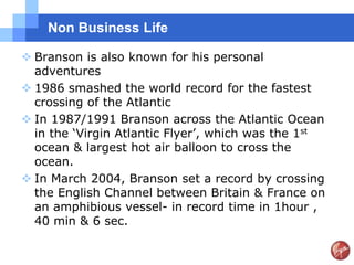 Non Business Life

 Branson is also known for his personal
  adventures
 1986 smashed the world record for the fastest
  crossing of the Atlantic
 In 1987/1991 Branson across the Atlantic Ocean
  in the „Virgin Atlantic Flyer‟, which was the 1st
  ocean & largest hot air balloon to cross the
  ocean.
 In March 2004, Branson set a record by crossing
  the English Channel between Britain & France on
  an amphibious vessel- in record time in 1hour ,
  40 min & 6 sec.
 