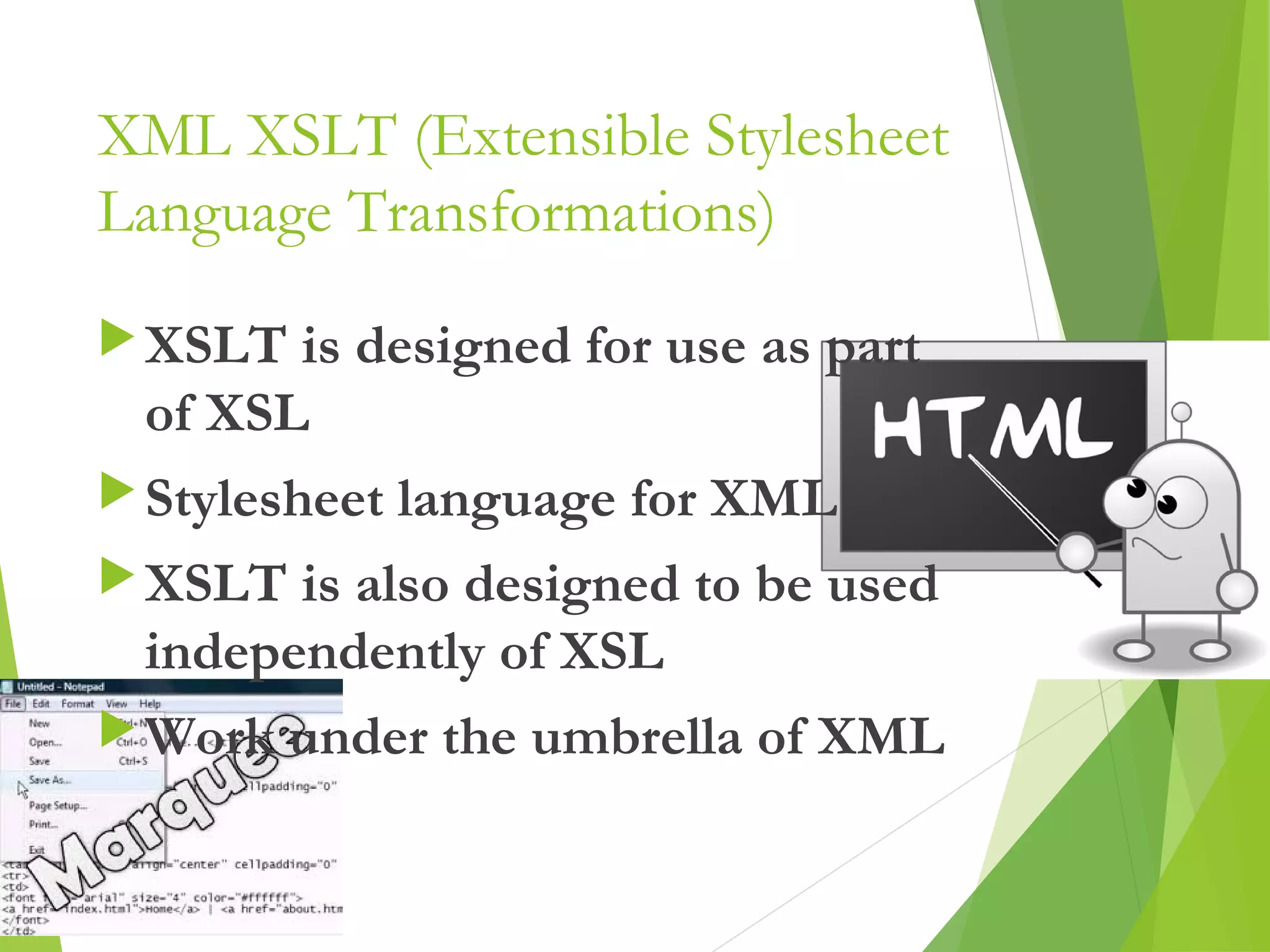 XML XSLT (Extensible Stylesheet
Language Transformations)
XSLT is designed for use as part
of XSL
Stylesheet language for XML
XSLT is also designed to be used
independently of XSL
Work under the umbrella of XML
13
 