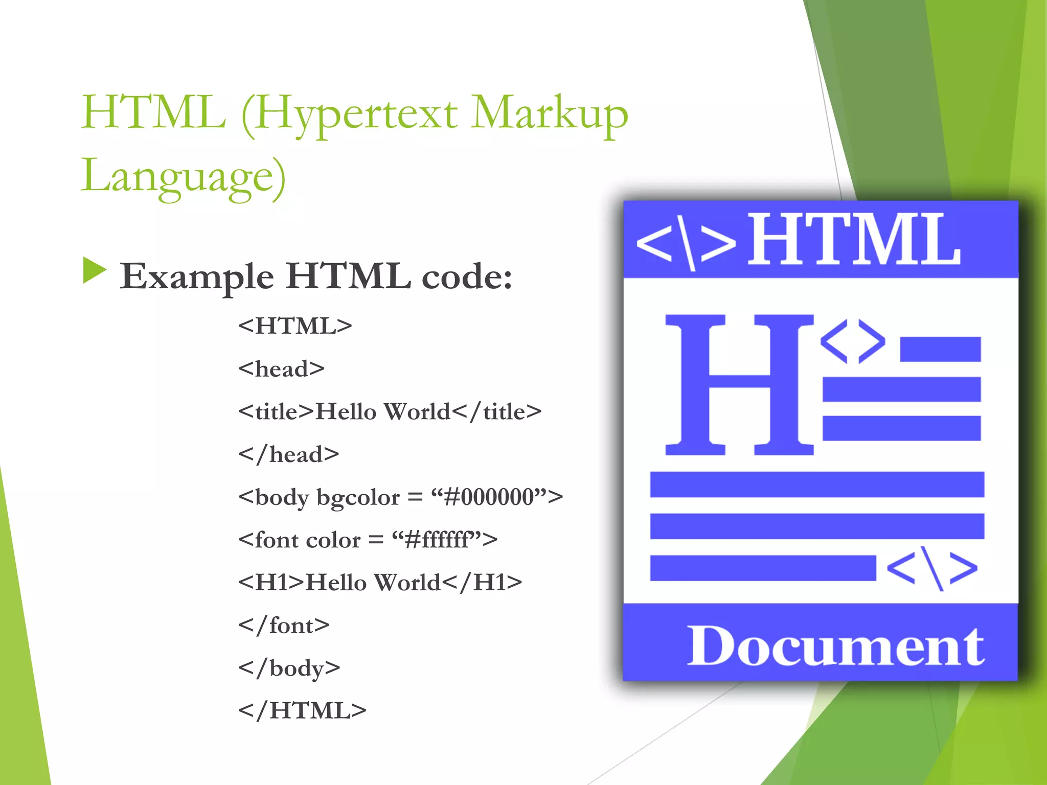 HTML (Hypertext Markup
Language)
 Example HTML code:
<HTML>
<head>
<title>Hello World</title>
</head>
<body bgcolor = “#000000”>
<font color = “#ffffff”>
<H1>Hello World</H1>
</font>
</body>
</HTML> 3
 