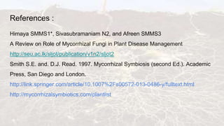 References :
Himaya SMMS1*, Sivasubramaniam N2, and Afreen SMMS3
A Review on Role of Mycorrhizal Fungi in Plant Disease Management
http://seu.ac.lk/sljot/publication/v1n2/sljot2
Smith S.E. and. D.J. Read. 1997. Mycorrhizal Symbiosis (second Ed.). Academic
Press, San Diego and London.
http://link.springer.com/article/10.1007%2Fs00572-013-0486-y/fulltext.html
http://mycorrhizalsymbiotics.com/plantlist
 
