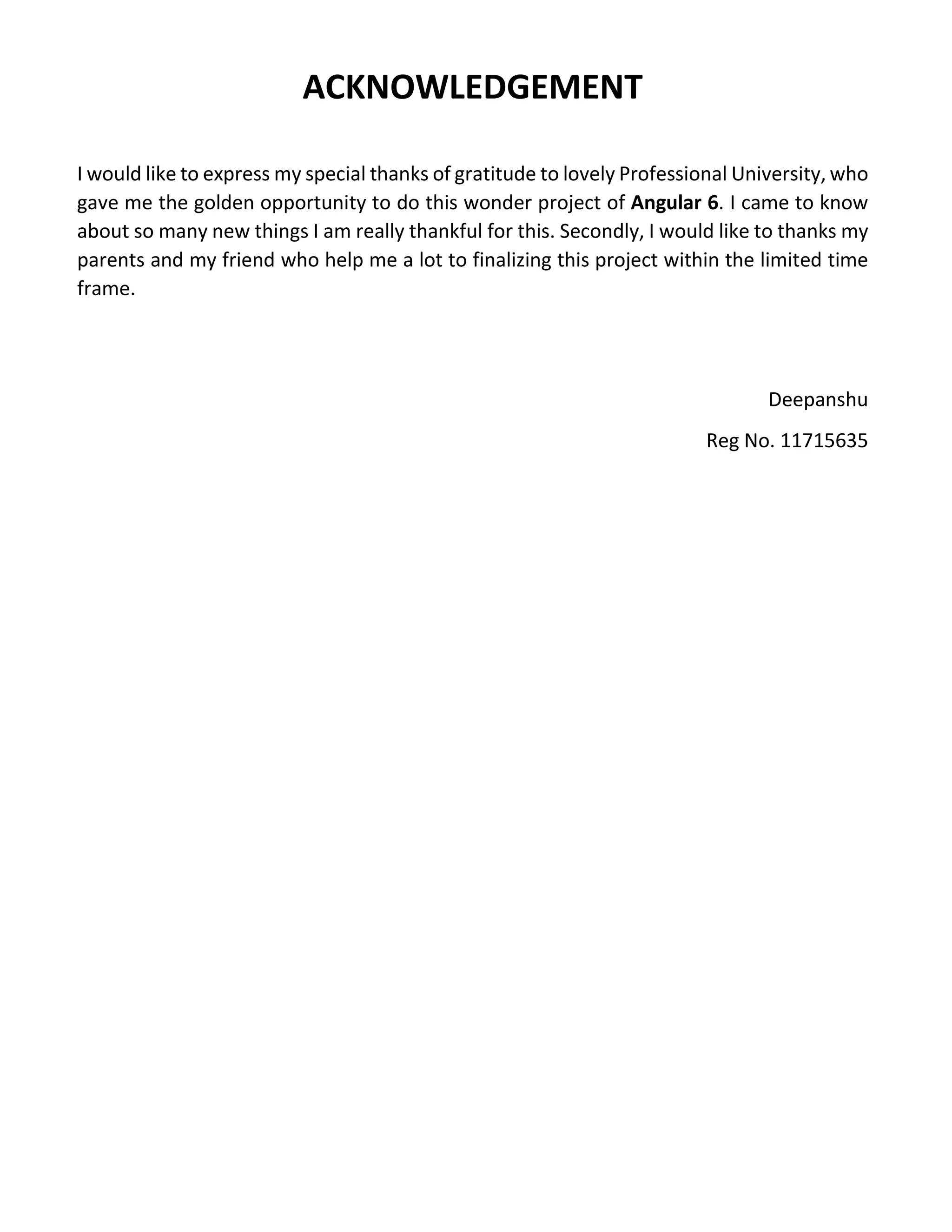 ACKNOWLEDGEMENT I would like to express my special thanks of gratitude to lovely Professional University, who gave me the golden opportunity to do this wonder project of Angular 6. I came to know about so many new things I am really thankful for this. Secondly, I would like to thanks my parents and my friend who help me a lot to finalizing this project within the limited time frame. Deepanshu Reg No. 11715635 