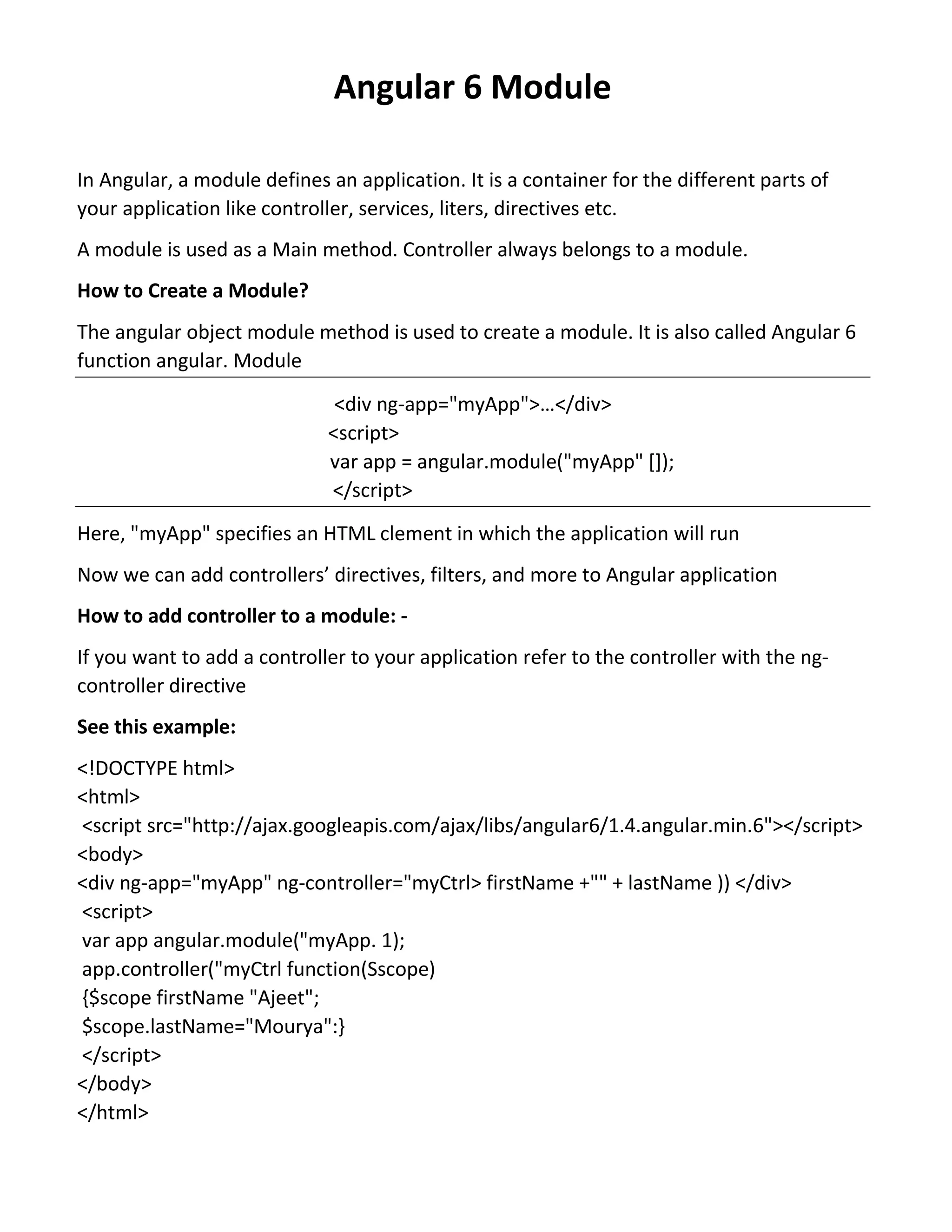 Angular 6 Module In Angular, a module defines an application. It is a container for the different parts of your application like controller, services, liters, directives etc. A module is used as a Main method. Controller always belongs to a module. How to Create a Module? The angular object module method is used to create a module. It is also called Angular 6 function angular. Module <div ng-app="myApp">…</div> <script> var app = angular.module("myApp" []); </script> Here, "myApp" specifies an HTML clement in which the application will run Now we can add controllers’ directives, filters, and more to Angular application How to add controller to a module: - If you want to add a controller to your application refer to the controller with the ng- controller directive See this example: <!DOCTYPE html> <html> <script src="http://ajax.googleapis.com/ajax/libs/angular6/1.4.angular.min.6"></script> <body> <div ng-app="myApp" ng-controller="myCtrl> firstName +"" + lastName )) </div> <script> var app angular.module("myApp. 1); app.controller("myCtrl function(Sscope) {$scope firstName "Ajeet"; $scope.lastName="Mourya":} </script> </body> </html> 