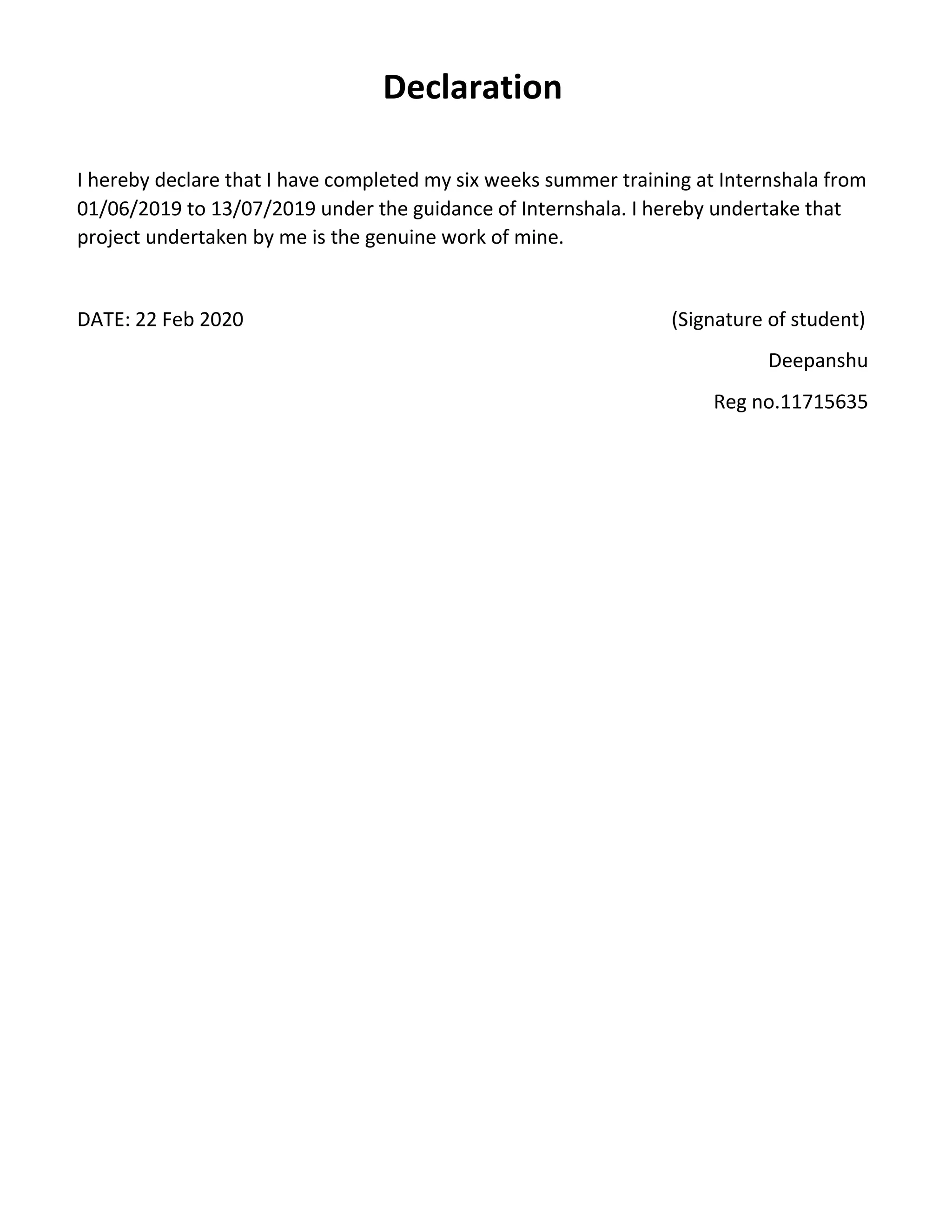Declaration I hereby declare that I have completed my six weeks summer training at Internshala from 01/06/2019 to 13/07/2019 under the guidance of Internshala. I hereby undertake that project undertaken by me is the genuine work of mine. DATE: 22 Feb 2020 (Signature of student) Deepanshu Reg no.11715635 