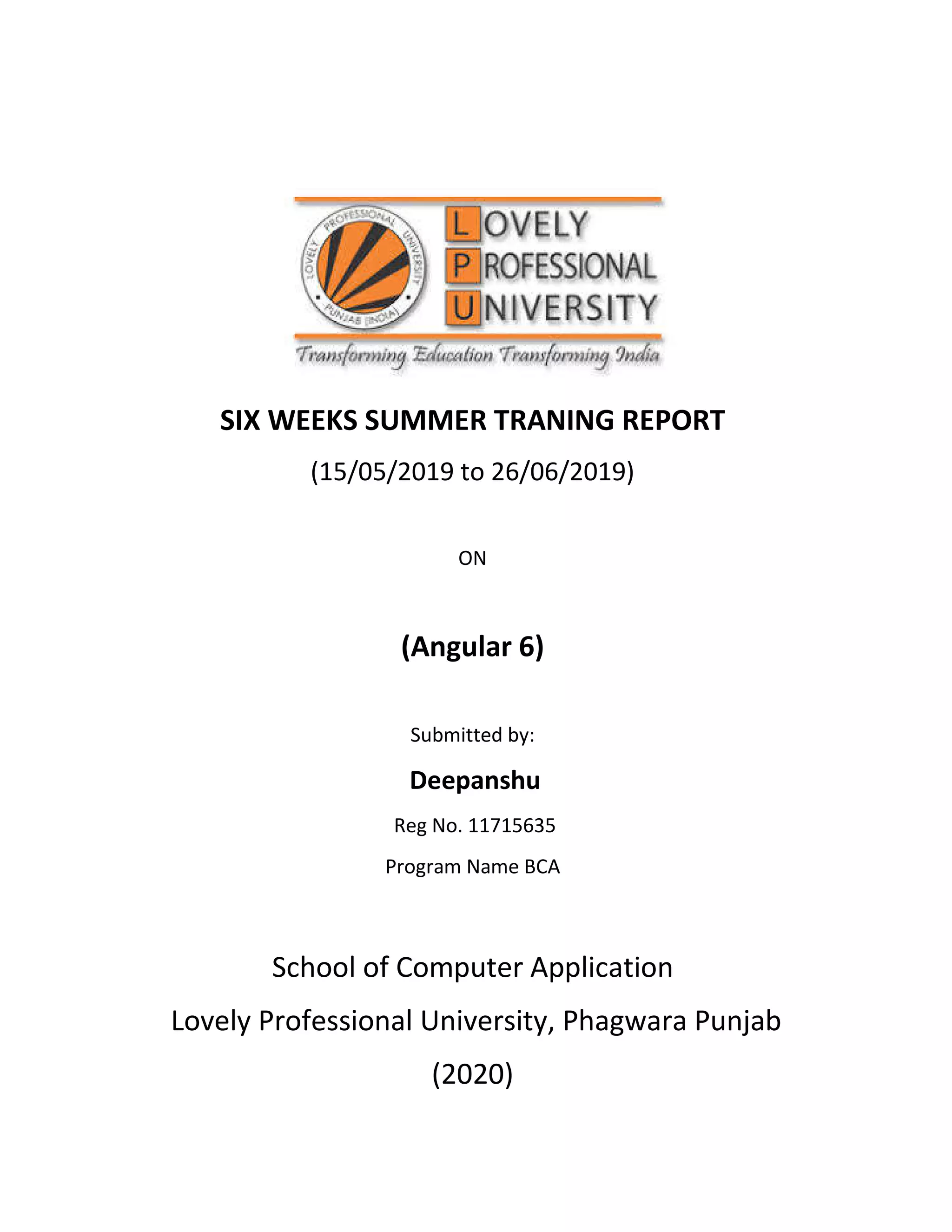 SIX WEEKS SUMMER TRANING REPORT (15/05/2019 to 26/06/2019) ON (Angular 6) Submitted by: Deepanshu Reg No. 11715635 Program Name BCA School of Computer Application Lovely Professional University, Phagwara Punjab (2020) 
