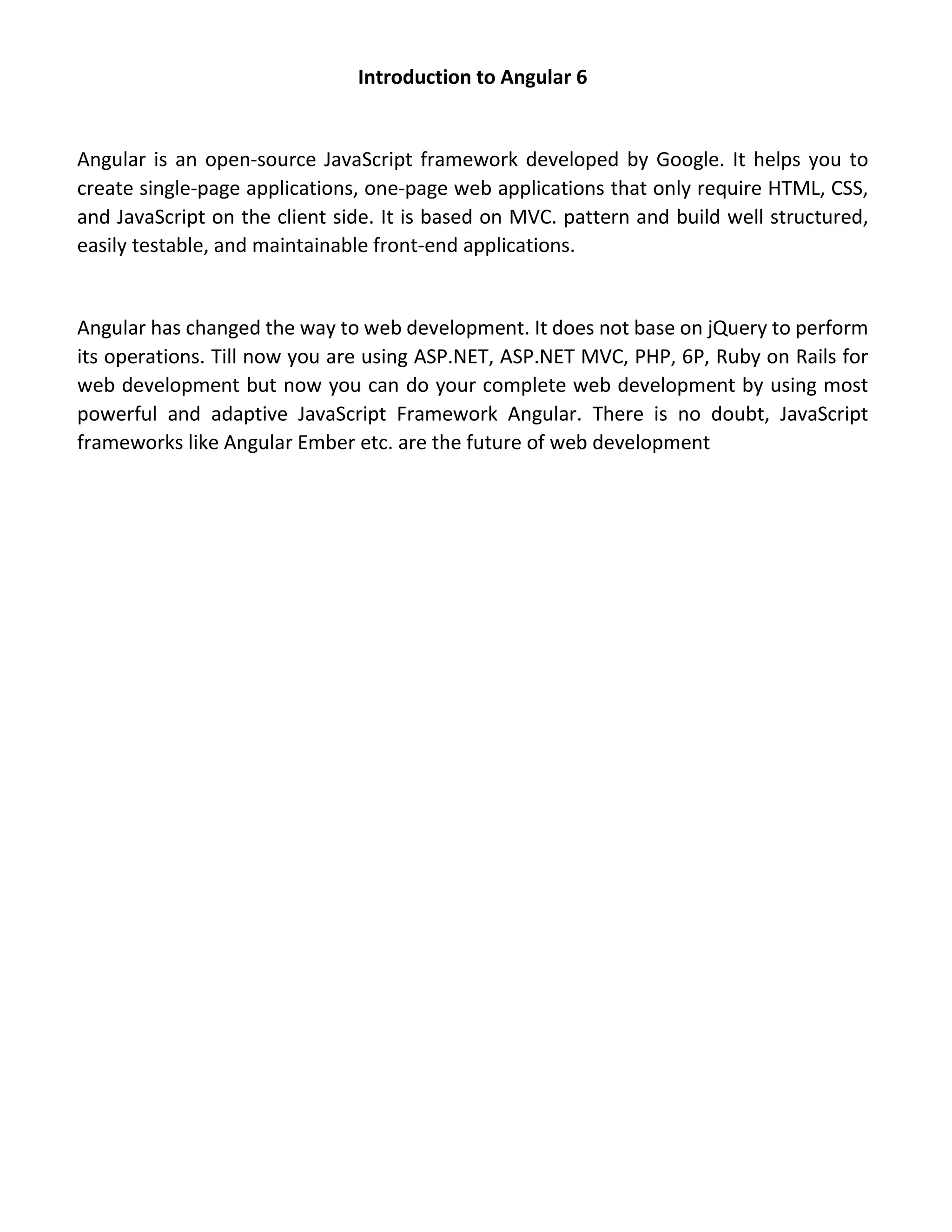Introduction to Angular 6 Angular is an open-source JavaScript framework developed by Google. It helps you to create single-page applications, one-page web applications that only require HTML, CSS, and JavaScript on the client side. It is based on MVC. pattern and build well structured, easily testable, and maintainable front-end applications. Angular has changed the way to web development. It does not base on jQuery to perform its operations. Till now you are using ASP.NET, ASP.NET MVC, PHP, 6P, Ruby on Rails for web development but now you can do your complete web development by using most powerful and adaptive JavaScript Framework Angular. There is no doubt, JavaScript frameworks like Angular Ember etc. are the future of web development 