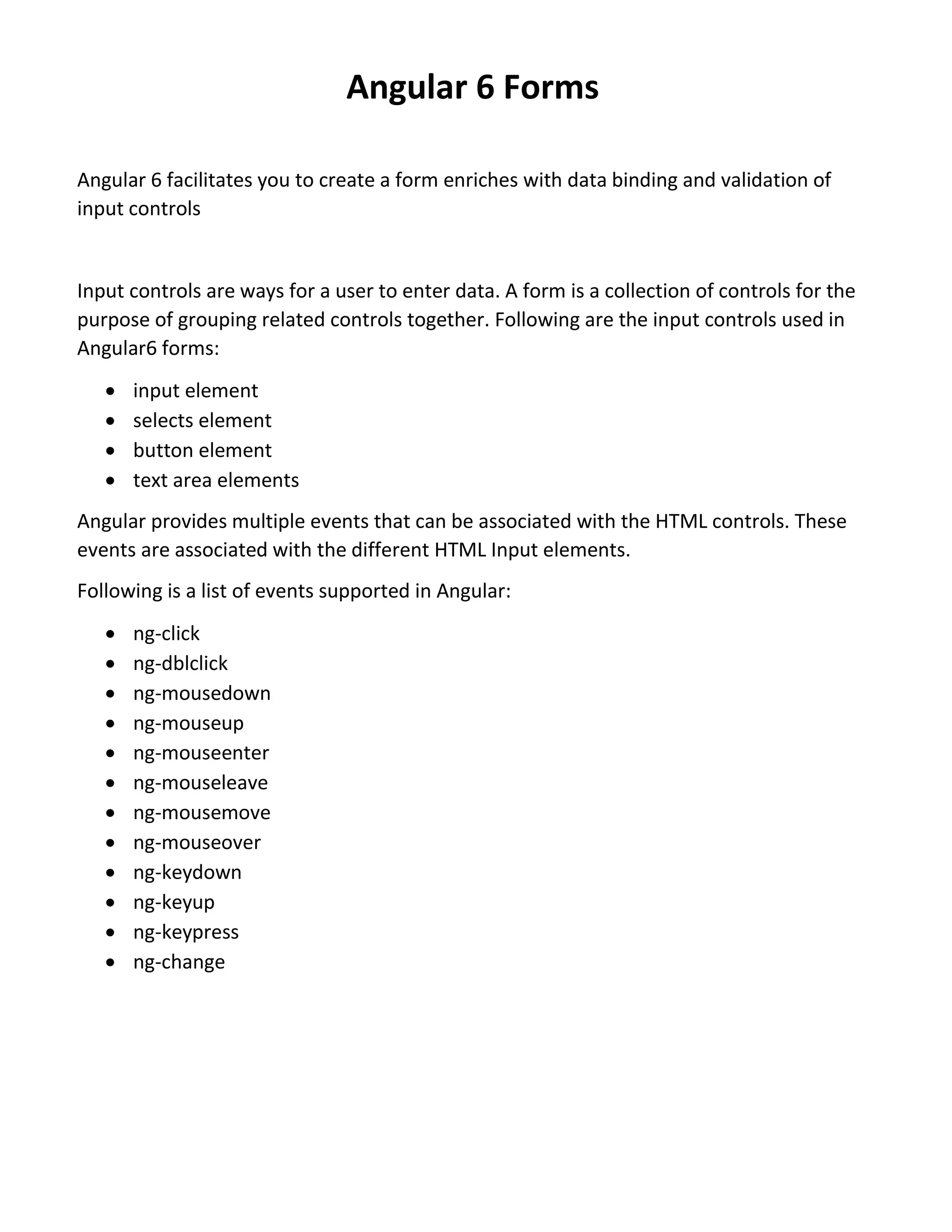 Angular 6 Forms Angular 6 facilitates you to create a form enriches with data binding and validation of input controls Input controls are ways for a user to enter data. A form is a collection of controls for the purpose of grouping related controls together. Following are the input controls used in Angular6 forms:  input element  selects element  button element  text area elements Angular provides multiple events that can be associated with the HTML controls. These events are associated with the different HTML Input elements. Following is a list of events supported in Angular:  ng-click  ng-dblclick  ng-mousedown  ng-mouseup  ng-mouseenter  ng-mouseleave  ng-mousemove  ng-mouseover  ng-keydown  ng-keyup  ng-keypress  ng-change 