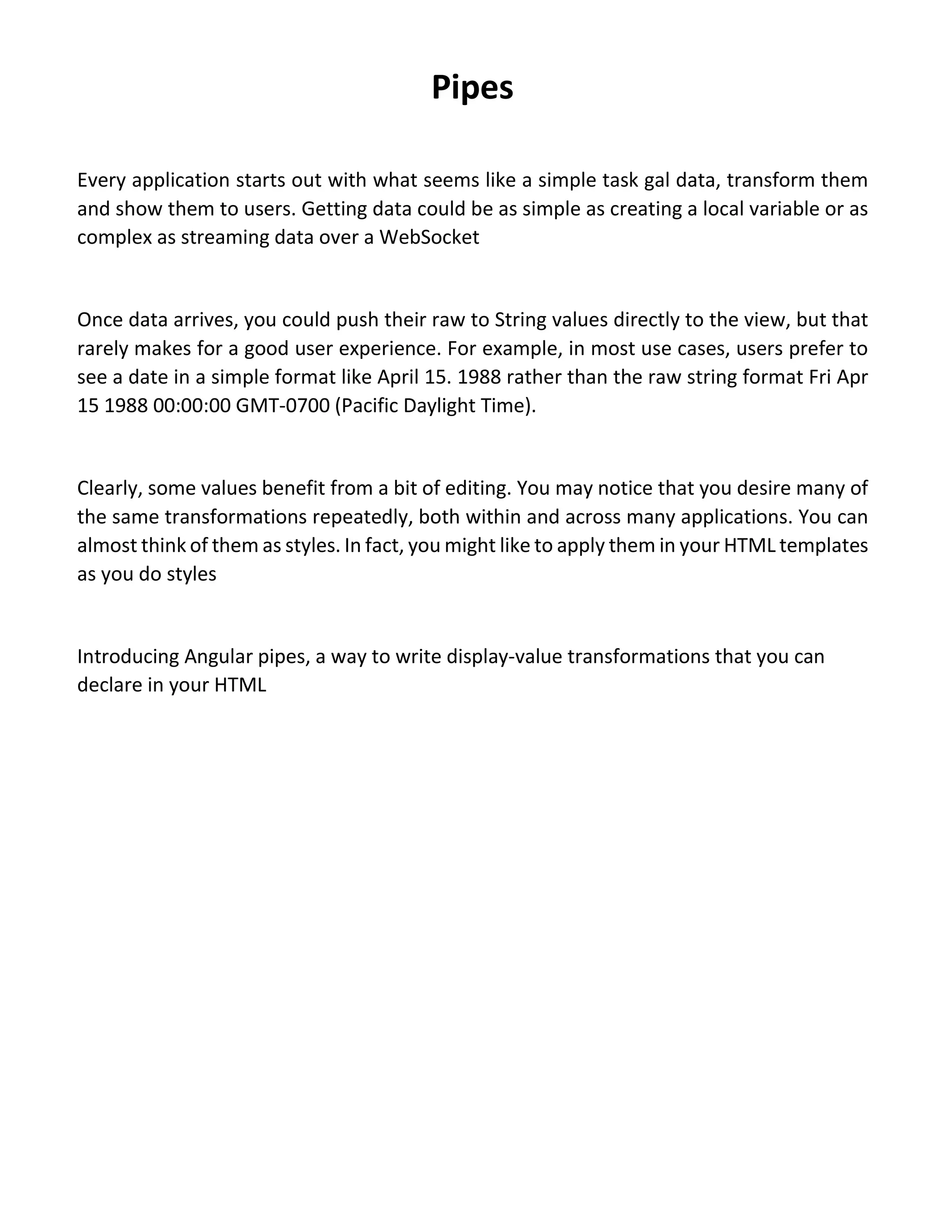 Pipes Every application starts out with what seems like a simple task gal data, transform them and show them to users. Getting data could be as simple as creating a local variable or as complex as streaming data over a WebSocket Once data arrives, you could push their raw to String values directly to the view, but that rarely makes for a good user experience. For example, in most use cases, users prefer to see a date in a simple format like April 15. 1988 rather than the raw string format Fri Apr 15 1988 00:00:00 GMT-0700 (Pacific Daylight Time). Clearly, some values benefit from a bit of editing. You may notice that you desire many of the same transformations repeatedly, both within and across many applications. You can almost think of them as styles. In fact, you might like to apply them in your HTML templates as you do styles Introducing Angular pipes, a way to write display-value transformations that you can declare in your HTML 