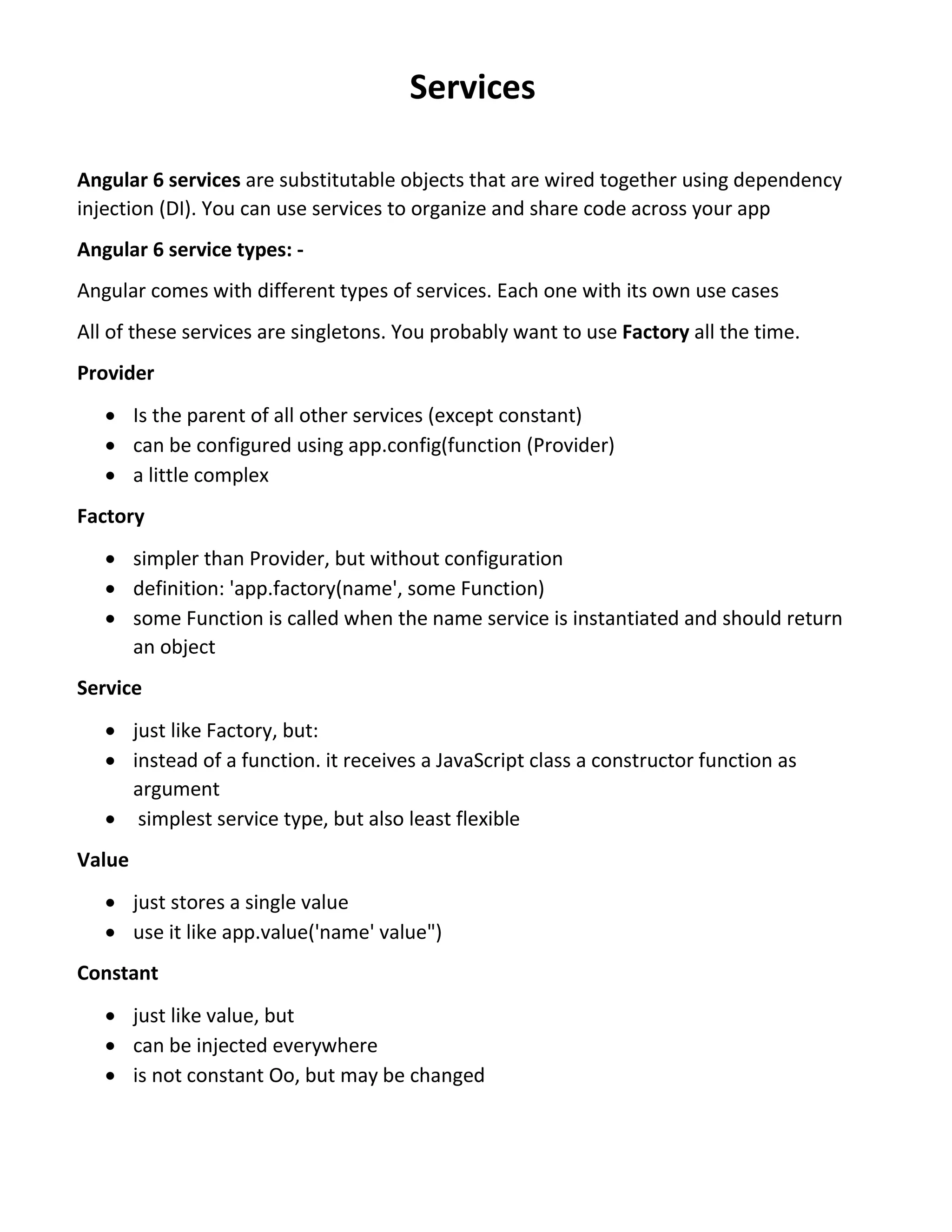 Services Angular 6 services are substitutable objects that are wired together using dependency injection (DI). You can use services to organize and share code across your app Angular 6 service types: - Angular comes with different types of services. Each one with its own use cases All of these services are singletons. You probably want to use Factory all the time. Provider  Is the parent of all other services (except constant)  can be configured using app.config(function (Provider)  a little complex Factory  simpler than Provider, but without configuration  definition: 'app.factory(name', some Function)  some Function is called when the name service is instantiated and should return an object Service  just like Factory, but:  instead of a function. it receives a JavaScript class a constructor function as argument  simplest service type, but also least flexible Value  just stores a single value  use it like app.value('name' value") Constant  just like value, but  can be injected everywhere  is not constant Oo, but may be changed 
