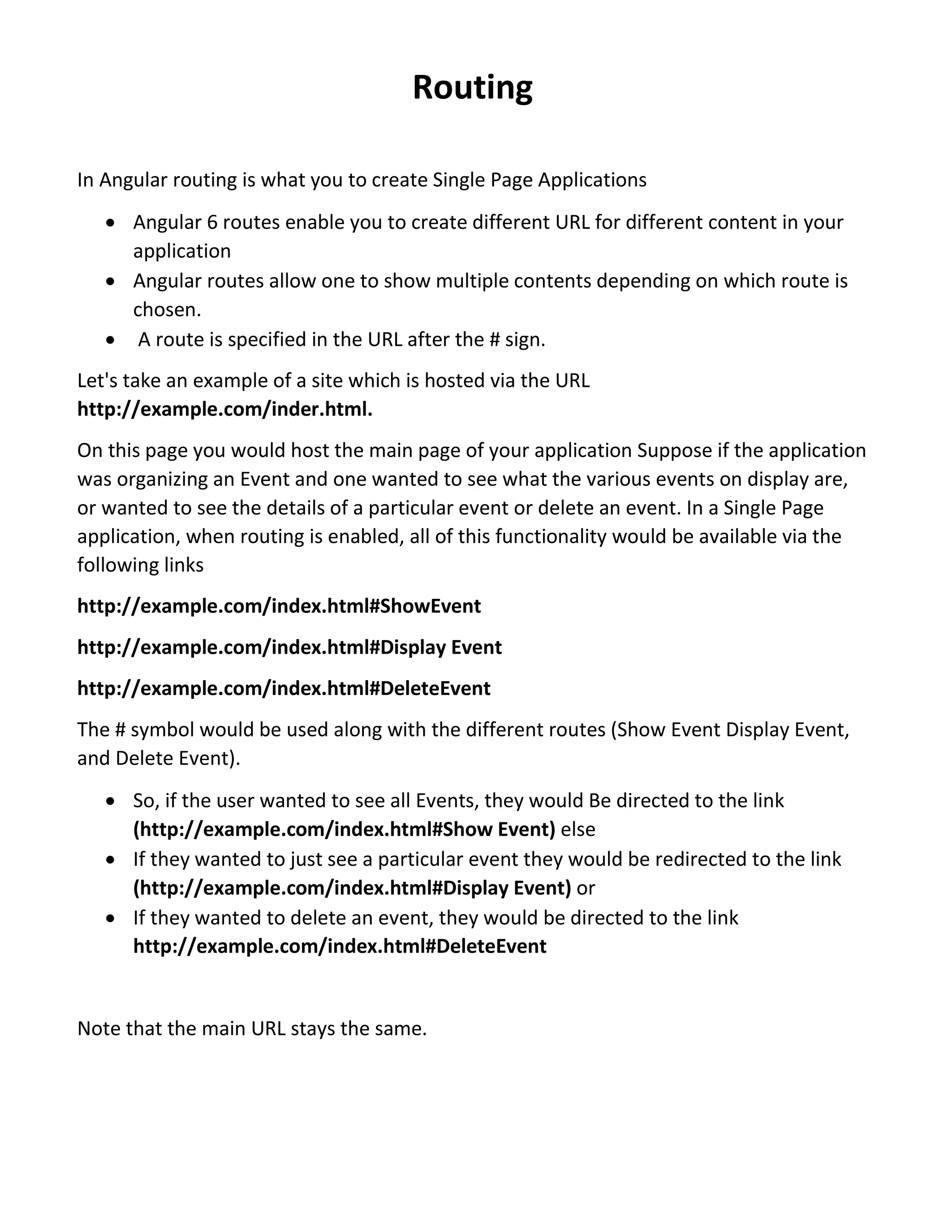 Routing In Angular routing is what you to create Single Page Applications  Angular 6 routes enable you to create different URL for different content in your application  Angular routes allow one to show multiple contents depending on which route is chosen.  A route is specified in the URL after the # sign. Let's take an example of a site which is hosted via the URL http://example.com/inder.html. On this page you would host the main page of your application Suppose if the application was organizing an Event and one wanted to see what the various events on display are, or wanted to see the details of a particular event or delete an event. In a Single Page application, when routing is enabled, all of this functionality would be available via the following links http://example.com/index.html#ShowEvent http://example.com/index.html#Display Event http://example.com/index.html#DeleteEvent The # symbol would be used along with the different routes (Show Event Display Event, and Delete Event).  So, if the user wanted to see all Events, they would Be directed to the link (http://example.com/index.html#Show Event) else  If they wanted to just see a particular event they would be redirected to the link (http://example.com/index.html#Display Event) or  If they wanted to delete an event, they would be directed to the link http://example.com/index.html#DeleteEvent Note that the main URL stays the same. 