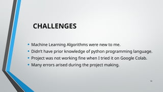10
CHALLENGES
• Machine Learning Algorithms were new to me.
• Didn’t have prior knowledge of python programming language.
• Project was not working fine when I tried it on Google Colab.
• Many errors arised during the project making.
 