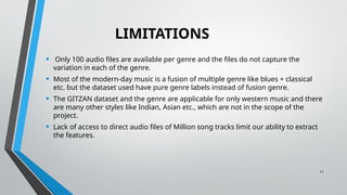 11
LIMITATIONS
• Only 100 audio files are available per genre and the files do not capture the
variation in each of the genre.
• Most of the modern-day music is a fusion of multiple genre like blues + classical
etc. but the dataset used have pure genre labels instead of fusion genre.
• The GITZAN dataset and the genre are applicable for only western music and there
are many other styles like Indian, Asian etc., which are not in the scope of the
project.
• Lack of access to direct audio files of Million song tracks limit our ability to extract
the features.
 