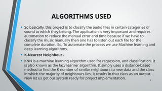 9
ALGORITHMS USED
• So basically, this project is to classify the audio files in certain categories of
sound to which they belong. The application is very important and requires
automation to reduce the manual error and time because if we have to
classify the music manually then one has to listen out each file for the
complete duration. So, To automate the process we use Machine learning and
deep learning algorithms.
• K-Nearest Neighbour -
• KNN is a machine learning algorithm used for regression, and classification. It
is also known as the lazy learner algorithm. It simply uses a distance-based
method to find the K number of similar neighbours to new data and the class
in which the majority of neighbours lies, it results in that class as an output.
Now let us get our system ready for project implementation.
 