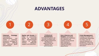 ADVANTAGES
1
Coherent Strategy:
Centralized
administration can
create a coherent,
long-term strategy for
education, aligning
with national goals
and priorities.
2
Equity and Access: It
helps in promoting
equity by ensuring
that disadvantaged
regions or groups
receive adequate
support and attention.
3
Professional
Development:
Centralized systems can
provide consistent and
high-quality professional
development
opportunities for
teachers and
administrators.
4
Data Collection and
Analysis: Centralized
administration facilitates
the collection and
analysis of educational
data, leading to
informed decision-
making and policy
adjustments.
5
Crisis Management:
It allows for swift and
coordinated responses
to crises, such as
natural disasters or
pandemics, ensuring
minimal disruption to
education.
 