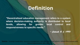 Definition
"Decentralized education management refers to a system
where decision-making authority is distributed to local
levels, allowing for greater local control and
responsiveness to specific needs."
Source : Strategic leadership, resource management, and effective school reform. School Effectiveness and
School Improvement, 9(3), 265-278.
~ Caldwell, B. J. (1998)
 
