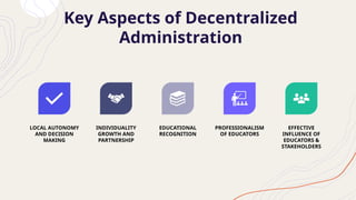 Key Aspects of Decentralized
Administration
LOCAL AUTONOMY
AND DECISION
MAKING
INDIVIDUALITY
GROWTH AND
PARTNERSHIP
EDUCATIONAL
RECOGNITION
PROFESSIONALISM
OF EDUCATORS
EFFECTIVE
INFLUENCE OF
EDUCATORS &
STAKEHOLDERS
 