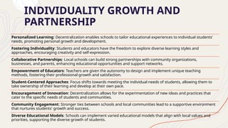 INDIVIDUALITY GROWTH AND
PARTNERSHIP
Personalized Learning: Decentralization enables schools to tailor educational experiences to individual students'
needs, promoting personal growth and development.
Fostering Individuality: Students and educators have the freedom to explore diverse learning styles and
approaches, encouraging creativity and self-expression.
Collaborative Partnerships: Local schools can build strong partnerships with community organizations,
businesses, and parents, enhancing educational opportunities and support networks.
Empowerment of Educators: Teachers are given the autonomy to design and implement unique teaching
methods, fostering their professional growth and satisfaction.
Student-Centered Approaches: Focus shifts towards meeting the individual needs of students, allowing them to
take ownership of their learning and develop at their own pace.
Encouragement of Innovation: Decentralization allows for the experimentation of new ideas and practices that
cater to the specific needs of students and communities.
Community Engagement: Stronger ties between schools and local communities lead to a supportive environment
that nurtures students' growth and success.
Diverse Educational Models: Schools can implement varied educational models that align with local values and
priorities, supporting the diverse growth of students.
 