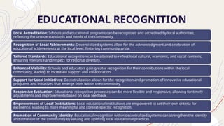 EDUCATIONAL RECOGNITION
Local Accreditation: Schools and educational programs can be recognized and accredited by local authorities,
reflecting the unique standards and needs of the community.
Recognition of Local Achievements: Decentralized systems allow for the acknowledgment and celebration of
educational achievements at the local level, fostering community pride.
Tailored Standards: Educational recognition can be adapted to reflect local cultural, economic, and social contexts,
ensuring relevance and respect for regional diversity.
Enhanced Visibility: Schools and educators gain greater recognition for their contributions within the local
community, leading to increased support and collaboration.
Support for Local Initiatives: Decentralization allows for the recognition and promotion of innovative educational
programs and initiatives that emerge from within the community.
Responsive Evaluation: Educational recognition processes can be more flexible and responsive, allowing for timely
adjustments and improvements based on local feedback.
Empowerment of Local Institutions: Local educational institutions are empowered to set their own criteria for
excellence, leading to more meaningful and context-specific recognition.
Promotion of Community Identity: Educational recognition within decentralized systems can strengthen the identity
and cohesion of the community by valuing and uplifting local educational practices.
 