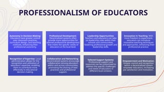 PROFESSIONALISM OF EDUCATORS
Autonomy in Decision-Making:
Educators have greater control
over classroom practices,
curriculum design, and teaching
methods, enhancing their
professional autonomy.
Professional Development:
Decentralized systems often
provide more opportunities for
tailored professional development
that meets the specific needs of
educators at the local level.
Leadership Opportunities:
Teachers and educators can take
on leadership roles within their
schools and communities,
fostering professional growth and
leadership skills.
Innovation in Teaching: With
more freedom to experiment,
educators can introduce
innovative teaching techniques
and approaches, enhancing their
professional practice.
Recognition of Expertise: Local
administration allows for the
recognition and utilization of
educators' expertise, enabling
them to contribute more
effectively to educational
decision-making.
Collaboration and Networking:
Decentralized systems encourage
collaboration among educators
within and across communities,
promoting the sharing of best
practices and professional
support.
Tailored Support Systems:
Professional support and
resources can be customized to
address the specific challenges
and needs of educators in
different local contexts.
Empowerment and Motivation:
Greater control and recognition
within a decentralized system
empower educators, increasing
job satisfaction and motivation.
 