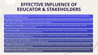 EFFECTIVE INFLUENCE OF
EDUCATOR & STAKEHOLDERS
Enhanced Educator Input: Educators have a stronger voice in decision-making processes, directly influencing school policies,
curricula, and classroom practices.
Stakeholder Collaboration: Decentralization fosters closer collaboration between educators, parents, community members, and
other stakeholders, leading to more informed and effective decisions.
Responsive to Local Needs: Educators and stakeholders can address specific local challenges and opportunities, tailoring
solutions that are more relevant and impactful.
Shared Responsibility: Decentralized administration encourages shared responsibility among educators and stakeholders,
promoting a collective approach to improving education.
Direct Impact on Outcomes: Educators and stakeholders can implement changes more swiftly, directly influencing student
outcomes and overall school performance.
Empowerment through Participation: Active involvement in decision-making empowers educators and stakeholders, fostering a
sense of ownership and commitment to the educational process.
Flexibility in Implementation: Local input allows for flexible adaptation of educational programs and initiatives, ensuring they
meet the unique needs of the community.
Building Stronger Relationships: Decentralization strengthens relationships between schools and the community, enhancing
trust and mutual support in achieving educational goals.
 