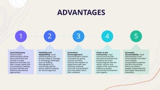 ADVANTAGES
1
Local Autonomy:
Decentralized
administration allows
local authorities and
schools to make
decisions that best suit
their unique needs and
circumstances, leading
to more tailored and
effective educational
approaches.
2
Flexibility and
Adaptability: Local
administrations can
quickly adapt to changes
or emerging challenges,
such as shifting
demographics or
community-specific
issues, without waiting
for central approval.
3
Innovation
Encouragement:
Decentralization fosters
innovation by giving
schools and local
districts the freedom to
experiment with new
teaching methods,
curricula, and programs
that may better serve
their students.
4
Closer to the
Community: Local
control ensures that
educational policies and
practices are more
closely aligned with the
values, culture, and
needs of the community,
leading to greater
community involvement
and support.
5
Increased
Accountability: Local
administrators and
school leaders are often
more directly
accountable to parents
and the community,
which can lead to
greater responsiveness
and higher educational
standards.
 