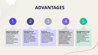 ADVANTAGES
1
Improved Teacher and
Student Engagement:
Teachers and students
may feel more
empowered and
motivated in a
decentralized system,
where they have more
influence over
educational decisions
and practices.
2
Efficient Resource
Utilization: Local
authorities can allocate
resources more
effectively, targeting
specific needs within
their schools or districts
rather than relying on
broad, one-size-fits-all
solutions.
3
Enhanced
Responsiveness:
Decisions can be made
more rapidly at the local
level, allowing for
quicker responses to
issues such as facility
maintenance, staffing
needs, or curriculum
adjustments.
4
Customization of
Curriculum: Schools can
design and implement
curricula that are more
relevant to their
students' backgrounds,
interests, and future
career opportunities,
fostering better
engagement and
learning outcomes.
5
Strengthening of Local
Identity: Decentralized
education can help
preserve and promote
local languages,
cultures, and traditions,
contributing to a
stronger sense of
identity and community
pride.
 