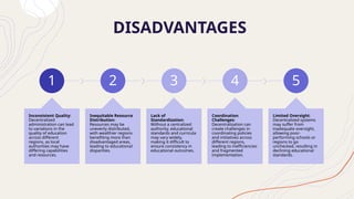DISADVANTAGES
1
Inconsistent Quality:
Decentralized
administration can lead
to variations in the
quality of education
across different
regions, as local
authorities may have
differing capabilities
and resources.
2
Inequitable Resource
Distribution:
Resources may be
unevenly distributed,
with wealthier regions
benefiting more than
disadvantaged areas,
leading to educational
disparities.
3
Lack of
Standardization:
Without a centralized
authority, educational
standards and curricula
may vary widely,
making it difficult to
ensure consistency in
educational outcomes.
4
Coordination
Challenges:
Decentralization can
create challenges in
coordinating policies
and initiatives across
different regions,
leading to inefficiencies
and fragmented
implementation.
5
Limited Oversight:
Decentralized systems
may suffer from
inadequate oversight,
allowing poor-
performing schools or
regions to go
unchecked, resulting in
declining educational
standards.
 