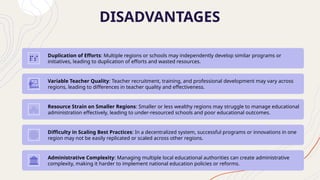 DISADVANTAGES
Duplication of Efforts: Multiple regions or schools may independently develop similar programs or
initiatives, leading to duplication of efforts and wasted resources.
Variable Teacher Quality: Teacher recruitment, training, and professional development may vary across
regions, leading to differences in teacher quality and effectiveness.
Resource Strain on Smaller Regions: Smaller or less wealthy regions may struggle to manage educational
administration effectively, leading to under-resourced schools and poor educational outcomes.
Difficulty in Scaling Best Practices: In a decentralized system, successful programs or innovations in one
region may not be easily replicated or scaled across other regions.
Administrative Complexity: Managing multiple local educational authorities can create administrative
complexity, making it harder to implement national education policies or reforms.
 