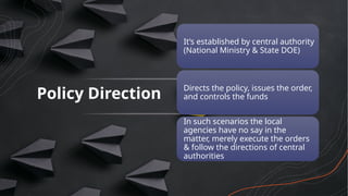 Policy Direction
It’s established by central authority
(National Ministry & State DOE)
Directs the policy, issues the order,
and controls the funds
In such scenarios the local
agencies have no say in the
matter, merely execute the orders
& follow the directions of central
authorities
 