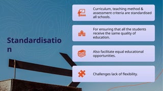 Standardisatio
n
Curriculum, teaching method &
assessment criteria are standardised
all schools.
For ensuring that all the students
receive the same quality of
education.
Also facilitate equal educational
opportunities.
Challenges lack of flexibility.
 