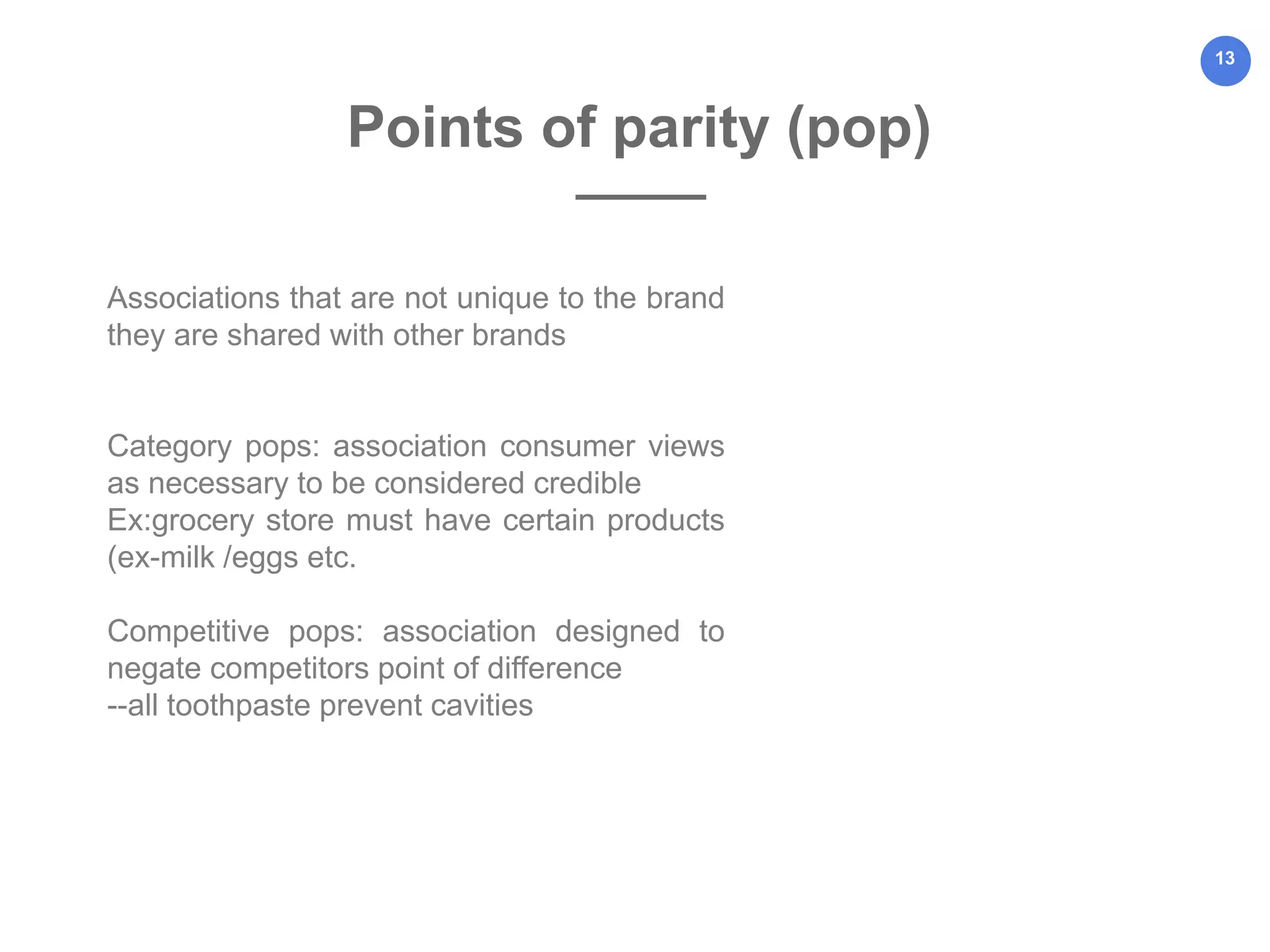 13
Associations that are not unique to the brand
they are shared with other brands
Category pops: association consumer views
as necessary to be considered credible
Ex:grocery store must have certain products
(ex-milk /eggs etc.
Competitive pops: association designed to
negate competitors point of difference
--all toothpaste prevent cavities
and
Points of parity (pop)
 