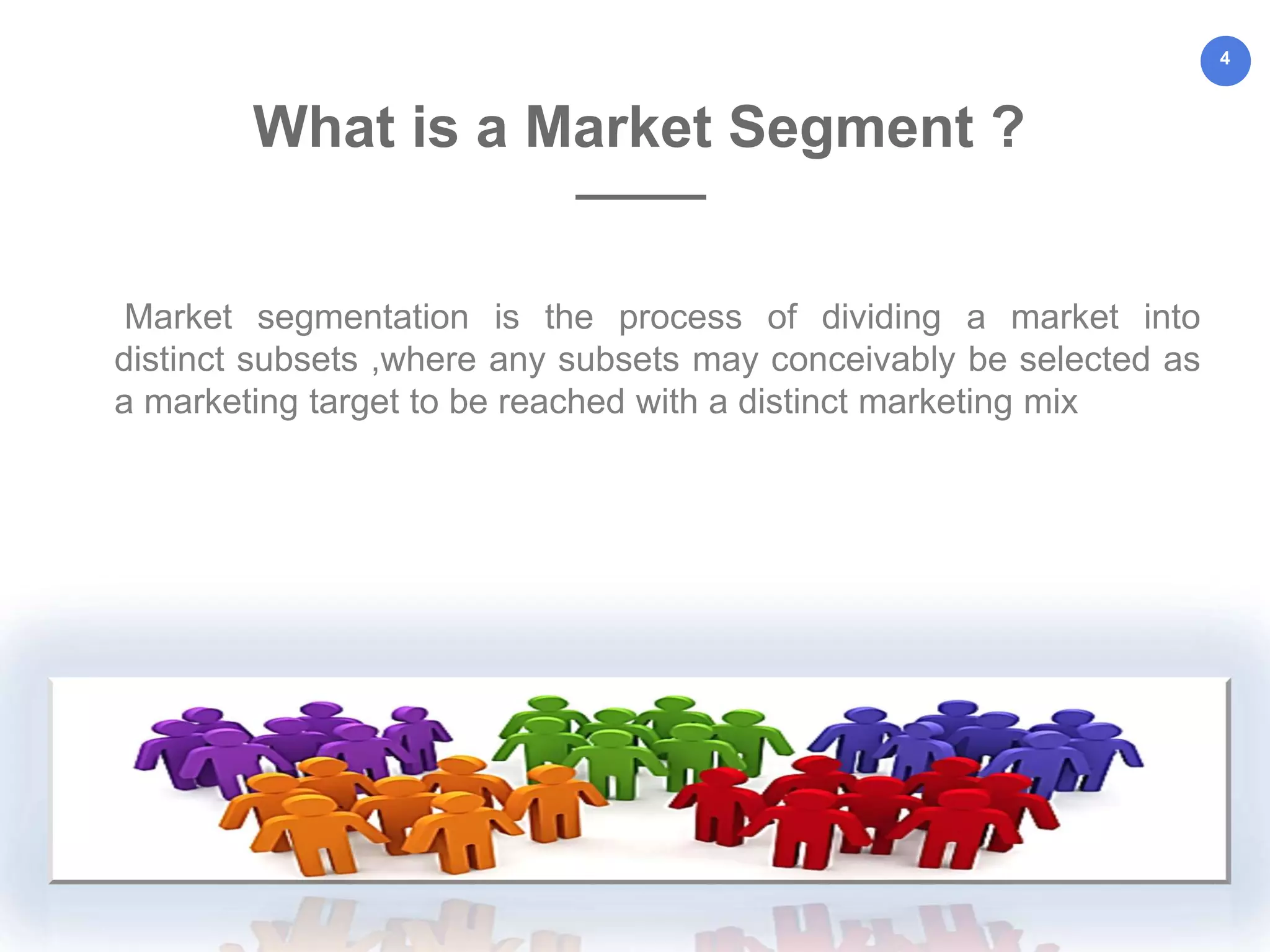 4
Market segmentation is the process of dividing a market into
distinct subsets ,where any subsets may conceivably be selected as
a marketing target to be reached with a distinct marketing mix
What is a Market Segment ?
 