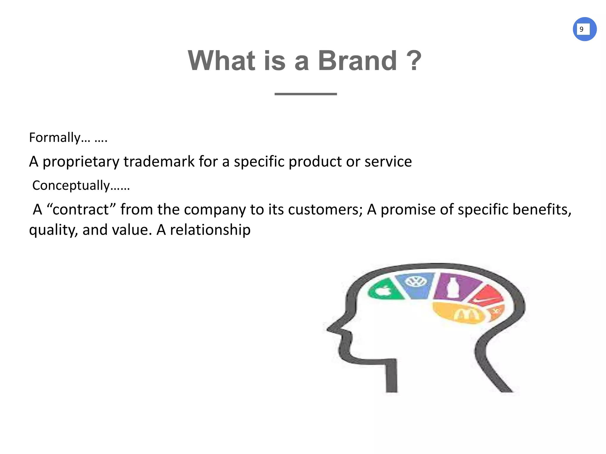 What is a Brand ?
Formally… ….
A proprietary trademark for a specific product or service
Conceptually……
A “contract” from the company to its customers; A promise of specific benefits,
quality, and value. A relationship
9
 