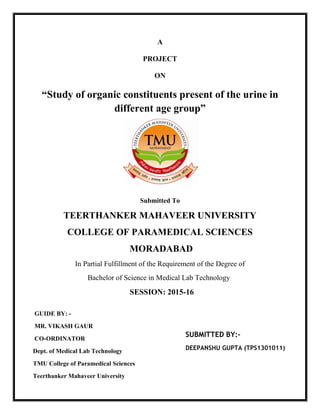 A
PROJECT
ON
“Study of organic constituents present of the urine in
different age group”
Submitted To
TEERTHANKER MAHAVEER UNIVERSITY
COLLEGE OF PARAMEDICAL SCIENCES
MORADABAD
In Partial Fulfillment of the Requirement of the Degree of
Bachelor of Science in Medical Lab Technology
SESSION: 2015-16
GUIDE BY: -
MR. VIKASH GAUR
CO-ORDINATOR
Dept. of Medical Lab Technology
TMU College of Paramedical Sciences
Teerthanker Mahaveer University
SUBMITTED BY:-
DEEPANSHU GUPTA (TPS1301011)
 