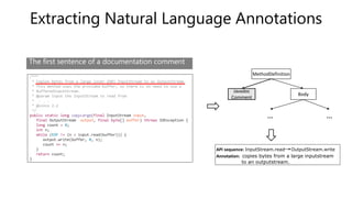 Extracting Natural Language Annotations
/***
* Copies bytes from a large (over 2GB) InputStream to an OutputStream.
* This method uses the provided buffer, so there is no need to use a
* BufferedInputStream.
* @param input the InputStream to read from
* . . .
* @since 2.2
*/
public static long copyLarge(final InputStream input,
final OutputStream output, final byte[] buffer) throws IOException {
long count = 0;
int n;
while (EOF != (n = input.read(buffer))) {
output.write(buffer, 0, n);
count += n;
}
return count;
}
API sequence: InputStream.read OutputStream.write
Annotation: copies bytes from a large inputstream
to an outputstream.
MethodDefinition
Javadoc
Comment
Body
… …
The first sentence of a documentation comment
 