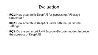 Evaluation
• RQ1: How accurate is DeepAPI for generating API usage
sequences?
• RQ2: How accurate is DeepAPI under different parameter
settings?
• RQ3: Do the enhanced RNN Encoder-Decoder models improve
the accuracy of DeepAPI?
 