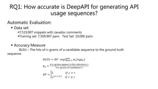 Automatic Evaluation:
 Data set:
7,519,907 snippets with Javadoc comments
Training set: 7,509,907 pairs Test Set: 10,000 pairs
 Accuracy Measure
BLEU – The hits of n-grams of a candidate sequence to the ground truth
sequence.
𝐵𝐿𝐸𝑈 = 𝐵𝑃 ∙ exp 𝑛=1
𝑁
𝑤 𝑛 𝑙𝑜𝑔𝑝 𝑛
𝑝 𝑛 =
# n−grams appear in the reference+1
# n−grams of candidate+1
𝐵𝑃 =
1 𝑖𝑓 𝑐 > 𝑟
𝑒(1−𝑟/𝑐)
𝑖𝑓 𝑐 ≤ 𝑟
RQ1: How accurate is DeepAPI for generating API
usage sequences?
 