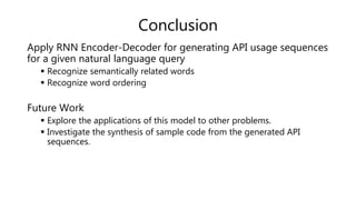 Conclusion
Apply RNN Encoder-Decoder for generating API usage sequences
for a given natural language query
 Recognize semantically related words
 Recognize word ordering
Future Work
 Explore the applications of this model to other problems.
 Investigate the synthesis of sample code from the generated API
sequences.
 