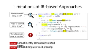 Limitations of IR-based Approaches
“how to convert
int to string”
“how to convert
string to int”
“how to convert
string to number”
static public Integer str2Int(String str) {
Integer result = null;
try {
result = Integer.parseInt(str);
} catch (Exception e) {
String negativeMode = "";
if(str.indexOf('-') != -1) negativeMode = "-";
str = str.replaceAll("-", "" );
result = Integer.parseInt(negativeMode + str);
}
return result;
}
Limit #1 Cannot identify semantically related
words
Limit #2 Cannot distinguish word ordering
 