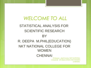 WELCOME TO ALL
STATISTICAL ANALYSIS FOR
SCIENTIFIC RESEARCH
BY
R. DEEPA M.PHIL(EDUCATION)
NKT NATIONAL COLLEGE FOR
WOMEN
CHENNAI
R.Deepa .,Mphil (edu) NKT NATIONAL
COLLEGE OF EDUCATION FOR WOMEN
CHENNAI.
 