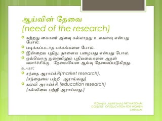 ஆயவின் ேதைவ
(need of the research)
 கறறத ைகமண் அளவ கலலோதத உலகளவ எனபத
ேபோல்.
 படககபபடோத பககஙகைள ேபோல.
 இனைறய பதித, நோைளய பைழயத எனபத ேபோல.
 ஒவெவோர தைறயிலம் பதியைவகைள அதன்
வளரசசிகக ேதைவெயன ஆயவ ேதைவபபடகிறத.
உ-மோ:
 சநைத ஆரோயசசி(market research).
(சநைதைய பறறி ஆரோயவத)
 கலவி அரோயசசி (education research)
(கலவிைய பறறி ஆரோயவத.)
R.Deepa .,Mphil (edu) NKT NATIONAL
COLLEGE OF EDUCATION FOR WOMEN
CHENNAI.
 