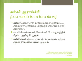கலவி ஆரோயசசி
(research in education)
 கலவி ெதோடரபோன விஷயஙகைள மைறபடட
அறிவியல் மைறயில் அணகம் ெசயேல கலவி
ஆரோயசசி.
 கலவி ெகோளைககள்,ெசயலகள் ேபோனறவறறில்
சிறபப அறிவ ெபறதல்.
 கலவியியல் ேதோடரபோன பிரசசிைனகள் மறறம்
அதன் தீரவகைள கோண மடயம்.
R.Deepa .,Mphil (edu) NKT NATIONAL
COLLEGE OF EDUCATION FOR WOMEN
CHENNAI.
 