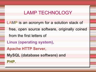 LAMP TECHNOLOGY L A M P  is an acronym for a solution stack of  free, open source software, originally coined from the first letters of   