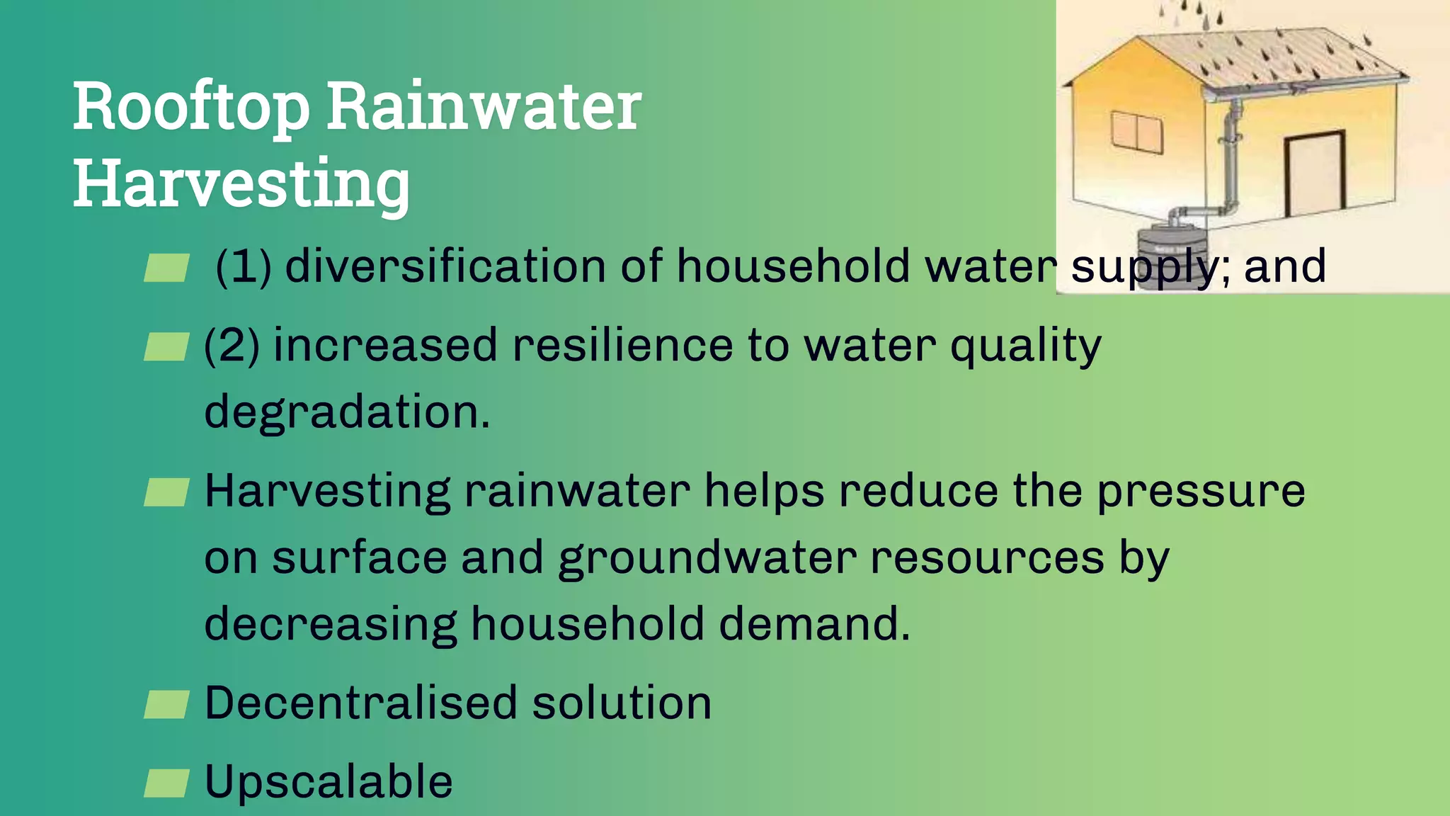 Rooftop Rainwater
Harvesting
▰ (1) diversification of household water supply; and
▰ (2) increased resilience to water quality
degradation.
▰ Harvesting rainwater helps reduce the pressure
on surface and groundwater resources by
decreasing household demand.
▰ Decentralised solution
▰ Upscalable
 