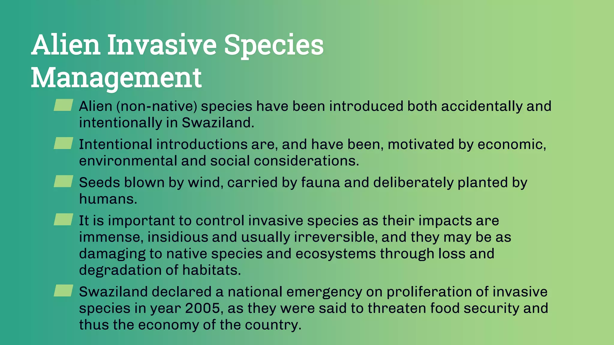 Alien Invasive Species
Management
▰ Alien (non-native) species have been introduced both accidentally and
intentionally in Swaziland.
▰ Intentional introductions are, and have been, motivated by economic,
environmental and social considerations.
▰ Seeds blown by wind, carried by fauna and deliberately planted by
humans.
▰ It is important to control invasive species as their impacts are
immense, insidious and usually irreversible, and they may be as
damaging to native species and ecosystems through loss and
degradation of habitats.
▰ Swaziland declared a national emergency on proliferation of invasive
species in year 2005, as they were said to threaten food security and
thus the economy of the country.
 