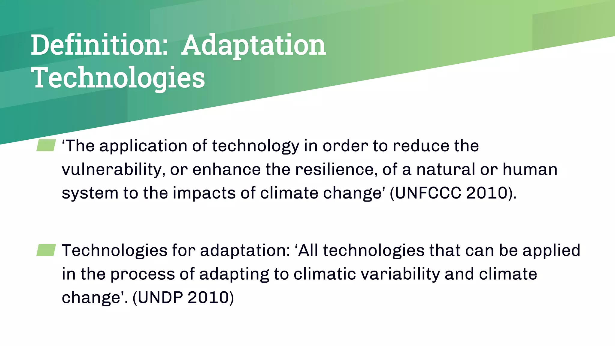 Definition: Adaptation
Technologies
▰ ‘The application of technology in order to reduce the
vulnerability, or enhance the resilience, of a natural or human
system to the impacts of climate change’ (UNFCCC 2010).
▰ Technologies for adaptation: ‘All technologies that can be applied
in the process of adapting to climatic variability and climate
change’. (UNDP 2010)
 