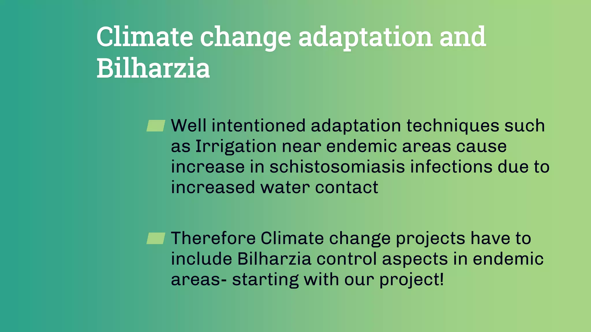 Climate change adaptation and
Bilharzia
▰ Well intentioned adaptation techniques such
as Irrigation near endemic areas cause
increase in schistosomiasis infections due to
increased water contact
▰ Therefore Climate change projects have to
include Bilharzia control aspects in endemic
areas- starting with our project!
 